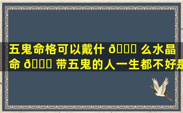 五鬼命格可以戴什 🐞 么水晶（命 🕊 带五鬼的人一生都不好是吗）